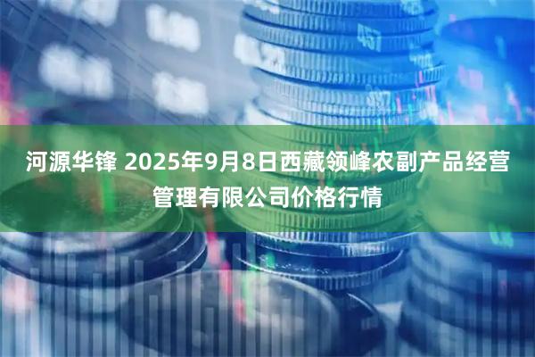 河源华锋 2025年9月8日西藏领峰农副产品经营管理有限公司价格行情