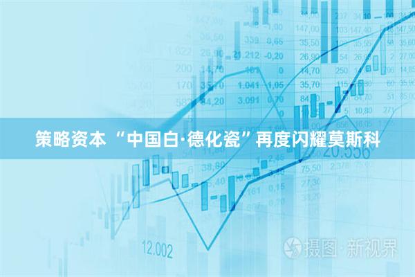 策略资本 “中国白·德化瓷”再度闪耀莫斯科