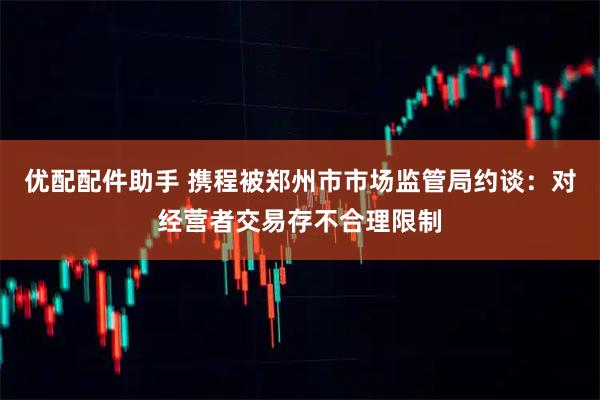优配配件助手 携程被郑州市市场监管局约谈：对经营者交易存不合理限制
