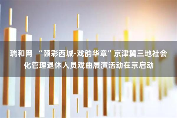 瑞和网  “颐彩西城·戏韵华章”京津冀三地社会化管理退休人员戏曲展演活动在京启动