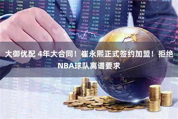 大御优配 4年大合同！崔永熙正式签约加盟！拒绝NBA球队离谱要求