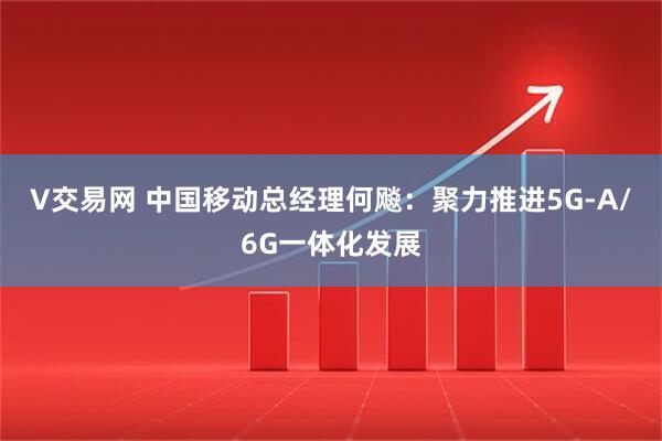 V交易网 中国移动总经理何飚：聚力推进5G-A/6G一体化发展