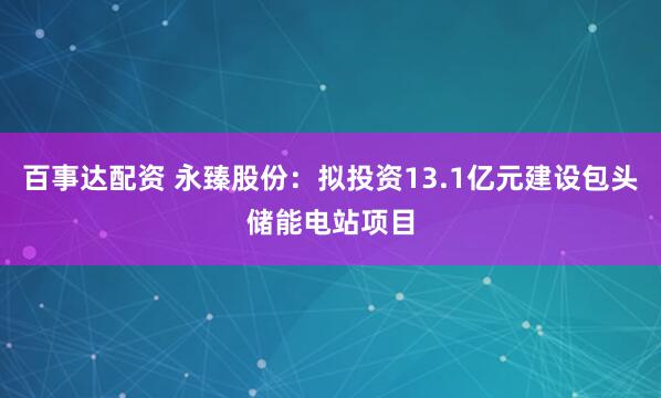 百事达配资 永臻股份：拟投资13.1亿元建设包头储能电站项目