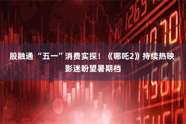 股融通 “五一”消费实探！《哪吒2》持续热映 影迷盼望暑期档