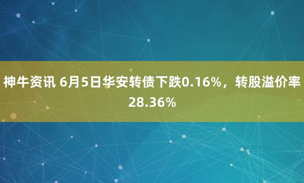 神牛资讯 6月5日华安转债下跌0.16%，转股溢价率28.36%