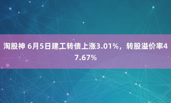 淘股神 6月5日建工转债上涨3.01%，转股溢价率47.67%