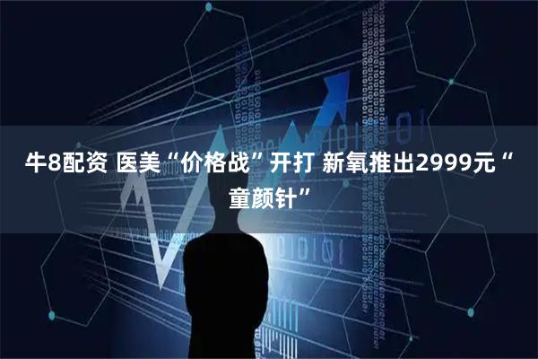 牛8配资 医美“价格战”开打 新氧推出2999元“童颜针”