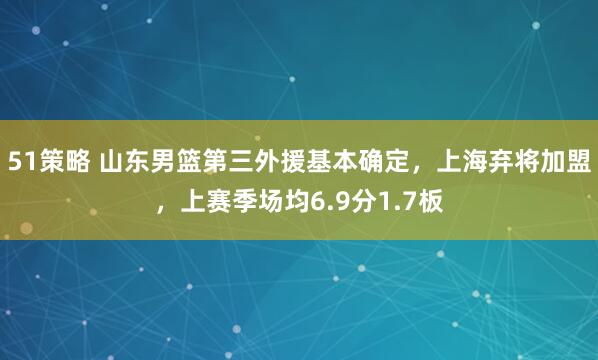51策略 山东男篮第三外援基本确定，上海弃将加盟，上赛季场均6.9分1.7板