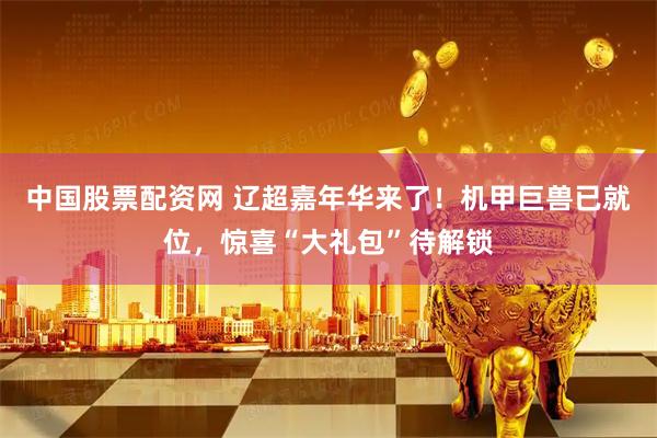 中国股票配资网 辽超嘉年华来了！机甲巨兽已就位，惊喜“大礼包”待解锁