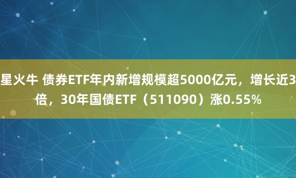 星火牛 债券ETF年内新增规模超5000亿元，增长近3倍，30年国债ETF（511090）涨0.55%