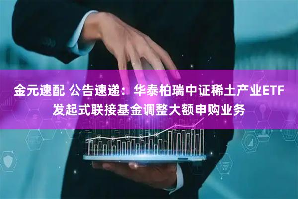 金元速配 公告速递：华泰柏瑞中证稀土产业ETF发起式联接基金调整大额申购业务
