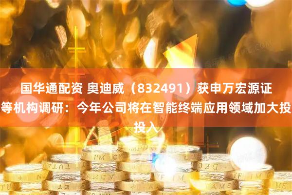 国华通配资 奥迪威（832491）获申万宏源证券等机构调研：今年公司将在智能终端应用领域加大投入