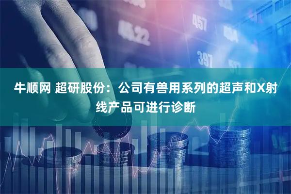 牛顺网 超研股份：公司有兽用系列的超声和X射线产品可进行诊断