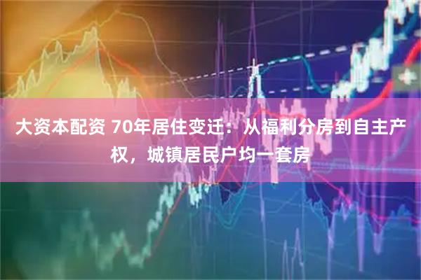 大资本配资 70年居住变迁：从福利分房到自主产权，城镇居民户均一套房