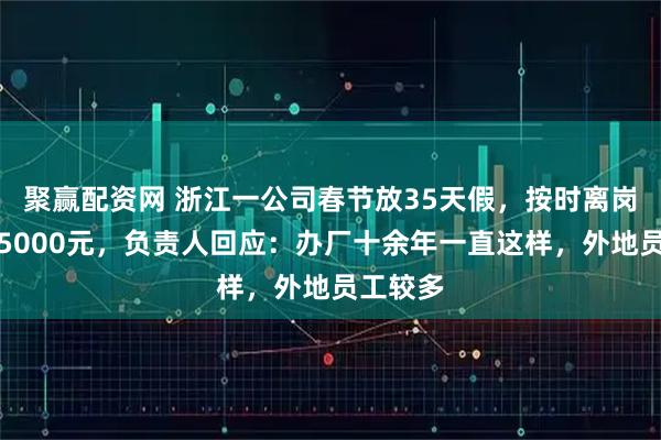 聚赢配资网 浙江一公司春节放35天假,按时离岗返岗奖5000元,负责人回应:办厂十余年一直这样,外地员工较多