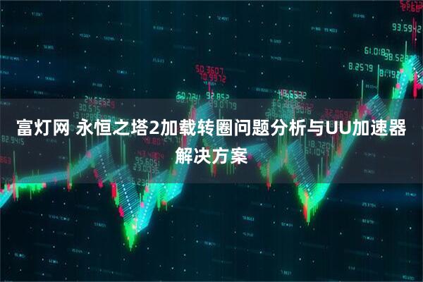 富灯网 永恒之塔2加载转圈问题分析与UU加速器解决方案