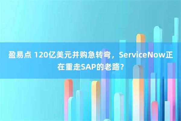 盈易点 120亿美元并购急转弯,ServiceNow正在重走SAP的老路?