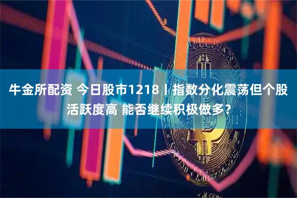 牛金所配资 今日股市1218丨指数分化震荡但个股活跃度高 能否继续积极做多？