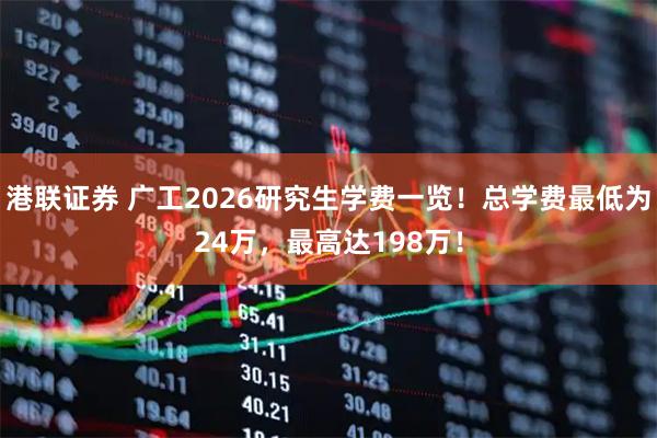 港联证券 广工2026研究生学费一览！总学费最低为24万，最高达198万！