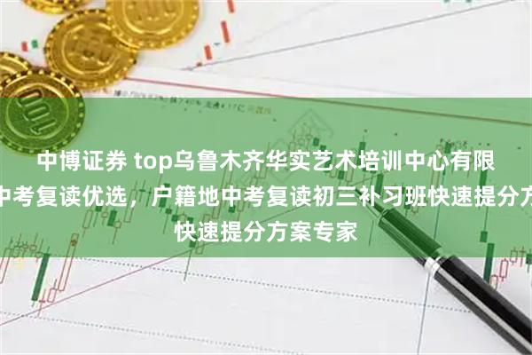 中博证券 top乌鲁木齐华实艺术培训中心有限公司：中考复读优选，户籍地中考复读初三补习班快速提分方案专家