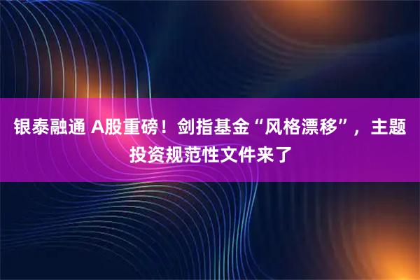 银泰融通 A股重磅！剑指基金“风格漂移”，主题投资规范性文件来了