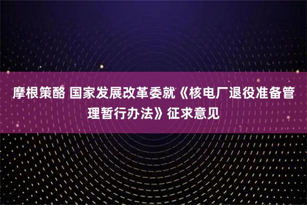 摩根策酪 国家发展改革委就《核电厂退役准备管理暂行办法》征求意见