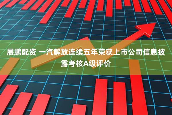 展鵬配资 一汽解放连续五年荣获上市公司信息披露考核A级评价