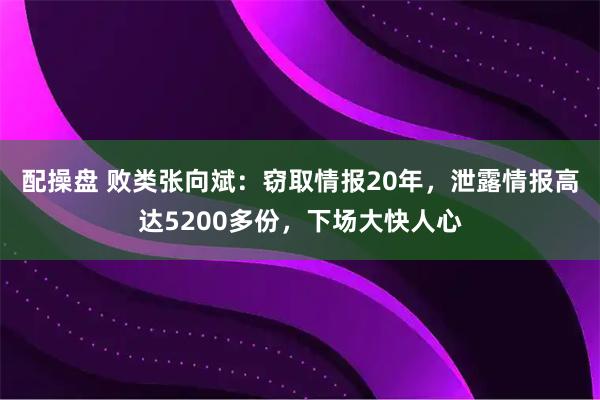 配操盘 败类张向斌:窃取情报20年,泄露情报高达5200多份,下场大快人心