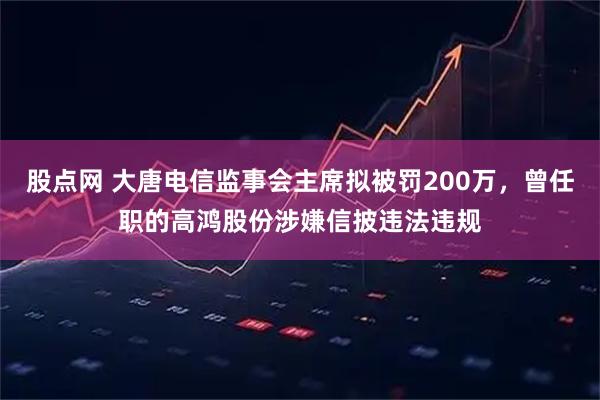股点网 大唐电信监事会主席拟被罚200万,曾任职的高鸿股份涉嫌信披违法违规