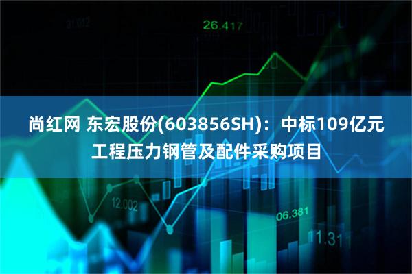 尚红网 东宏股份(603856SH)：中标109亿元工程压力钢管及配件采购项目