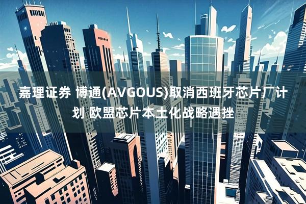 嘉理证券 博通(AVGOUS)取消西班牙芯片厂计划 欧盟芯片本土化战略遇挫