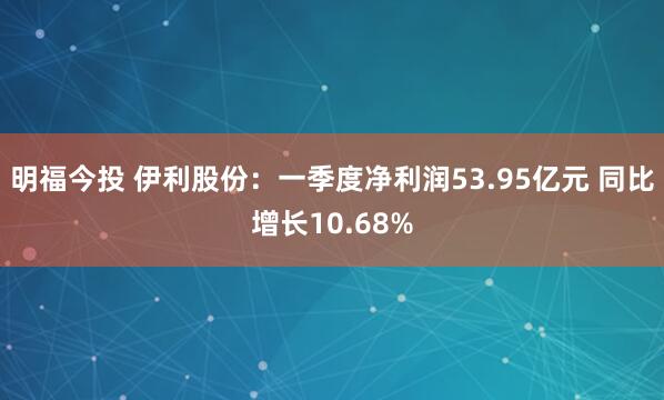 明福今投 伊利股份:一季度净利润53.95亿元 同比增长10.68%