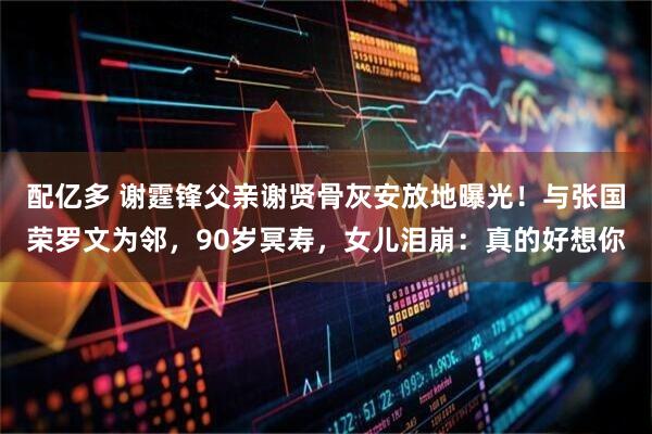 配亿多 谢霆锋父亲谢贤骨灰安放地曝光！与张国荣罗文为邻，90岁冥寿，女儿泪崩：真的好想你