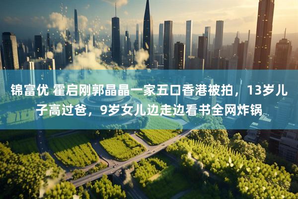 锦富优 霍启刚郭晶晶一家五口香港被拍，13岁儿子高过爸，9岁女儿边走边看书全网炸锅