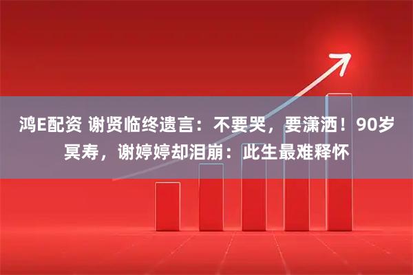 鸿E配资 谢贤临终遗言:不要哭,要潇洒!90岁冥寿,谢婷婷却泪崩:此生最难释怀