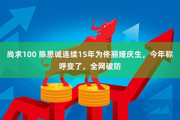 尚求100 陈思诚连续15年为佟丽娅庆生，今年称呼变了，全网破防